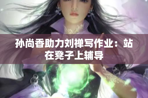 孙尚香助力刘禅写作业：站在凳子上辅导