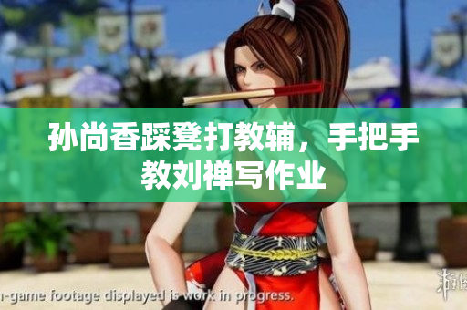 孙尚香踩凳打教辅，手把手教刘禅写作业