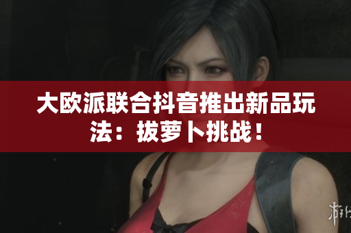 大欧派联合抖音推出新品玩法：拔萝卜挑战！
