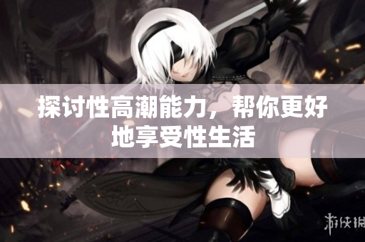 探讨性高潮能力，帮你更好地享受性生活