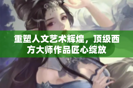重塑人文艺术辉煌，顶级西方大师作品匠心绽放