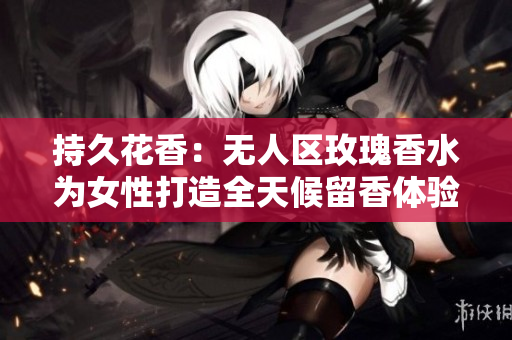 持久花香：无人区玫瑰香水为女性打造全天候留香体验