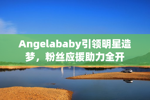 Angelababy引领明星造梦，粉丝应援助力全开