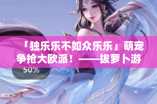 「独乐乐不如众乐乐」萌宠争抢大欧派！——拔萝卜游戏