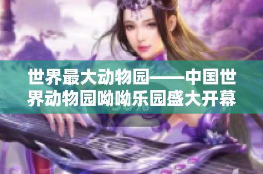世界最大动物园——中国世界动物园呦呦乐园盛大开幕