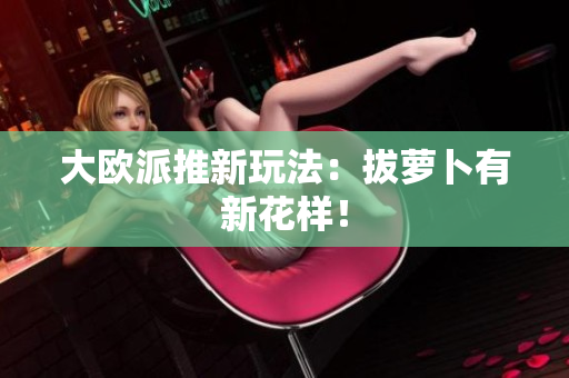 大欧派推新玩法：拔萝卜有新花样！