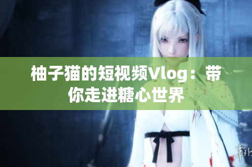 柚子猫的短视频Vlog：带你走进糖心世界