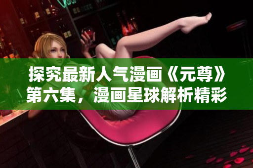 探究最新人气漫画《元尊》第六集，漫画星球解析精彩细节