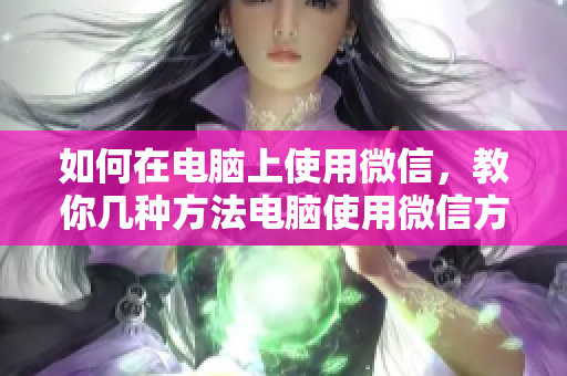 如何在电脑上使用微信，教你几种方法电脑使用微信方法大全，帮你解决问题！