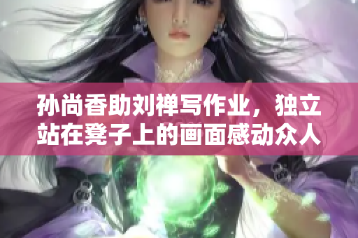 孙尚香助刘禅写作业，独立站在凳子上的画面感动众人