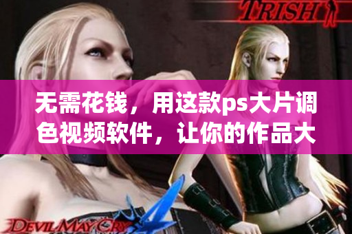 无需花钱，用这款ps大片调色视频软件，让你的作品大幅提升！