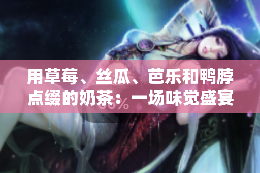 用草莓、丝瓜、芭乐和鸭脖点缀的奶茶：一场味觉盛宴！