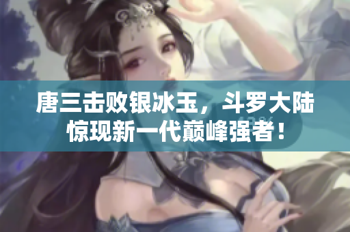 唐三击败银冰玉，斗罗大陆惊现新一代巅峰强者！