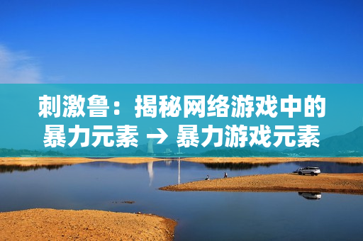 刺激鲁：揭秘网络游戏中的暴力元素 → 暴力游戏元素不容忽视