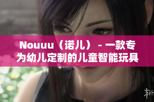 Nouuu（诺儿） - 一款专为幼儿定制的儿童智能玩具
