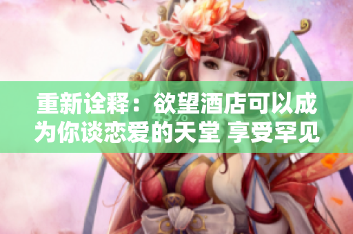 重新诠释：欲望酒店可以成为你谈恋爱的天堂 享受罕见的爱情度假，前往欲望酒店