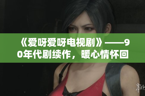 《爱呀爱呀电视剧》——90年代剧续作，暖心情怀回归