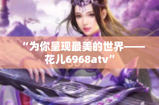 “为你呈现最美的世界——花儿6968atv”