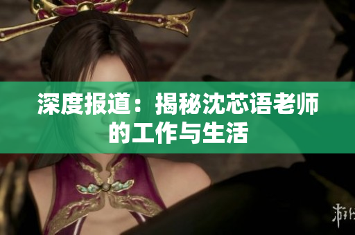 深度报道：揭秘沈芯语老师的工作与生活