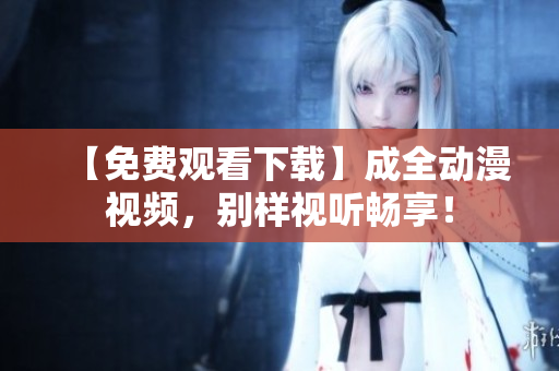 【免费观看下载】成全动漫视频，别样视听畅享！