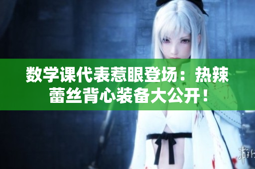 数学课代表惹眼登场：热辣蕾丝背心装备大公开！