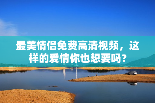 最美情侣免费高清视频，这样的爱情你也想要吗？