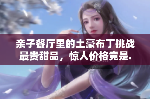 亲子餐厅里的土豪布丁挑战最贵甜品，惊人价格竟是......