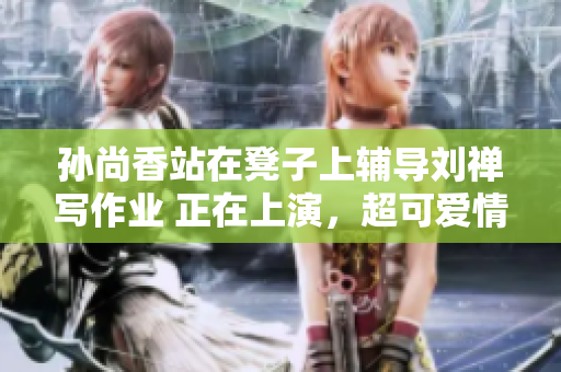 孙尚香站在凳子上辅导刘禅写作业 正在上演，超可爱情景！