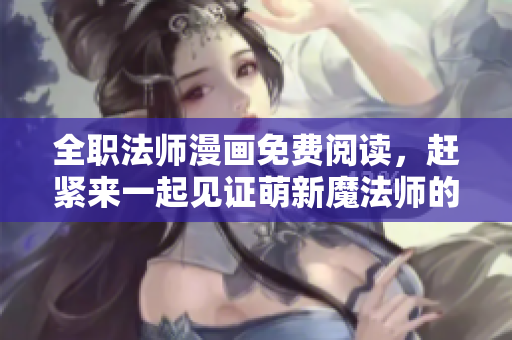 全职法师漫画免费阅读，赶紧来一起见证萌新魔法师的成长历程！