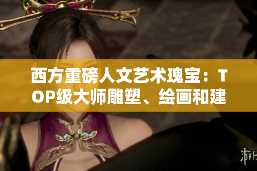 西方重磅人文艺术瑰宝：TOP级大师雕塑、绘画和建筑。