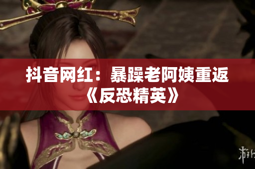 抖音网红：暴躁老阿姨重返《反恐精英》