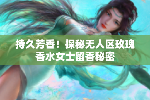 持久芳香！探秘无人区玫瑰香水女士留香秘密