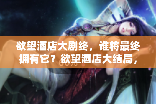 欲望酒店大剧终，谁将最终拥有它？欲望酒店大结局，谁将夺得它？