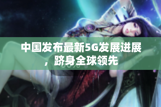 中国发布最新5G发展进展，跻身全球领先
