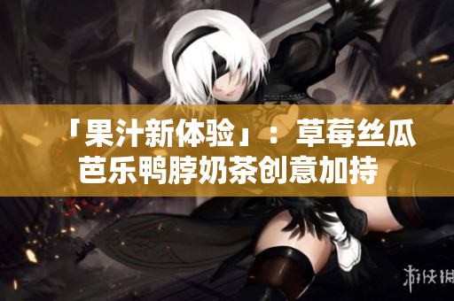 「果汁新体验」：草莓丝瓜芭乐鸭脖奶茶创意加持