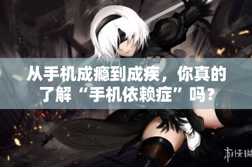 从手机成瘾到成疾，你真的了解“手机依赖症”吗？