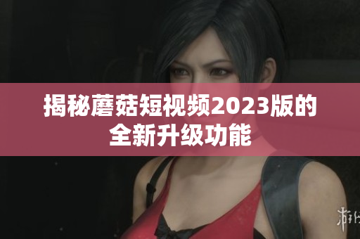 揭秘蘑菇短视频2023版的全新升级功能