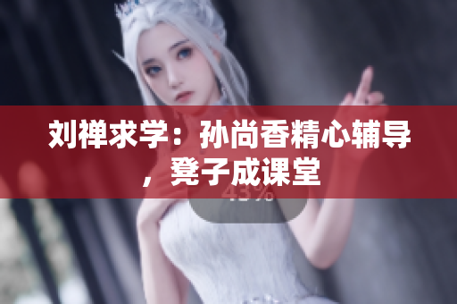 刘禅求学：孙尚香精心辅导，凳子成课堂