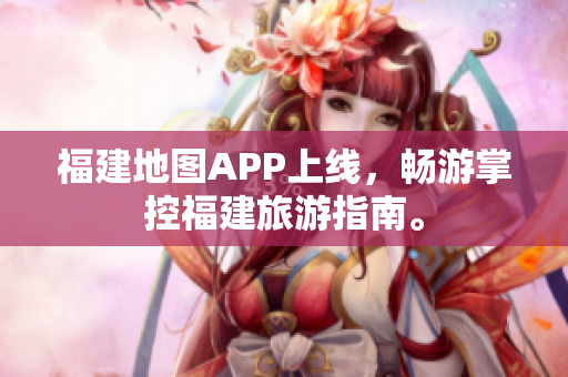 福建地图APP上线，畅游掌控福建旅游指南。