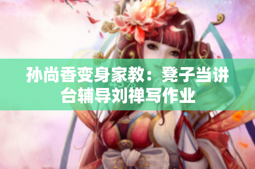 孙尚香变身家教：凳子当讲台辅导刘禅写作业