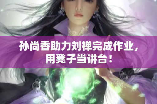 孙尚香助力刘禅完成作业，用凳子当讲台！