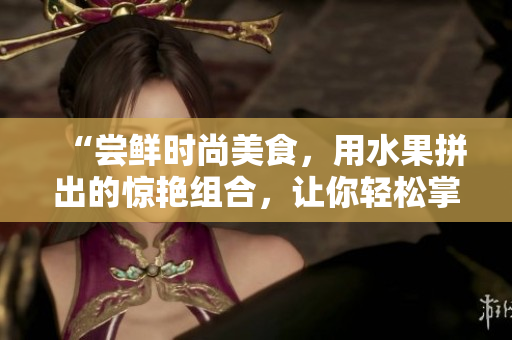 “尝鲜时尚美食，用水果拼出的惊艳组合，让你轻松掌握的制作方法”