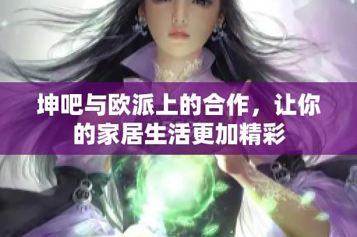 坤吧与欧派上的合作，让你的家居生活更加精彩