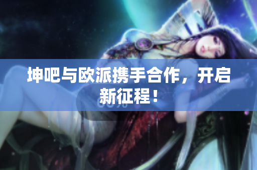 坤吧与欧派携手合作，开启新征程！