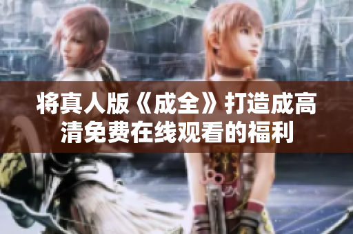 将真人版《成全》打造成高清免费在线观看的福利