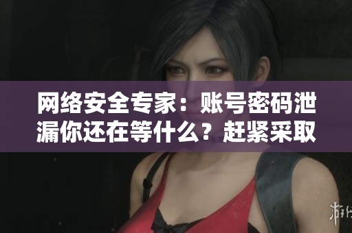 网络安全专家：账号密码泄漏你还在等什么？赶紧采取行动！