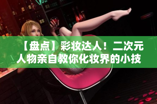 【盘点】彩妆达人！二次元人物亲自教你化妆界的小技巧！