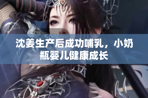 沈姜生产后成功哺乳，小奶瓶婴儿健康成长