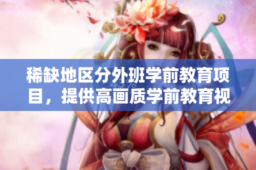 稀缺地区分外班学前教育项目，提供高画质学前教育视频资源