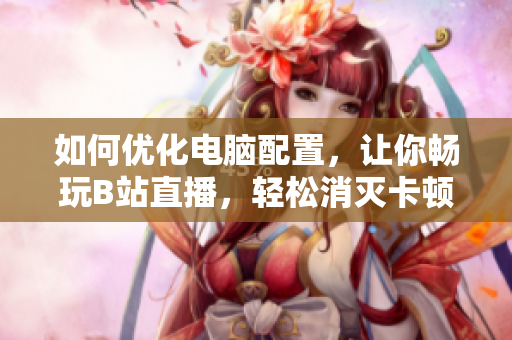如何优化电脑配置，让你畅玩B站直播，轻松消灭卡顿魅影？